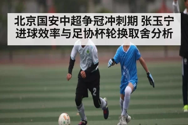 北京国安中超争冠冲刺期 张玉宁进球效率与足协杯轮换取舍分析