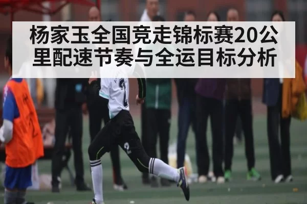 杨家玉全国竞走锦标赛20公里配速节奏与全运目标分析